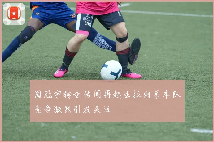 周冠宇转会传闻再起法拉利系车队竞争激烈引发关注