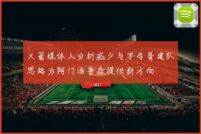 火箭媒体人分析威少与字母哥建队思路为阿门汤普森提供新方向