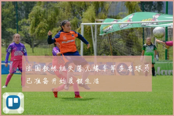 法国教练组失落无缘季军多名球员已准备开始度假生活