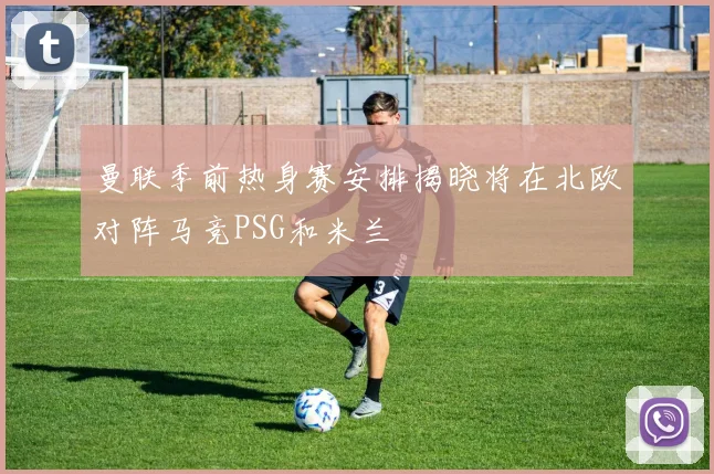 曼联季前热身赛安排揭晓将在北欧对阵马竞PSG和米兰