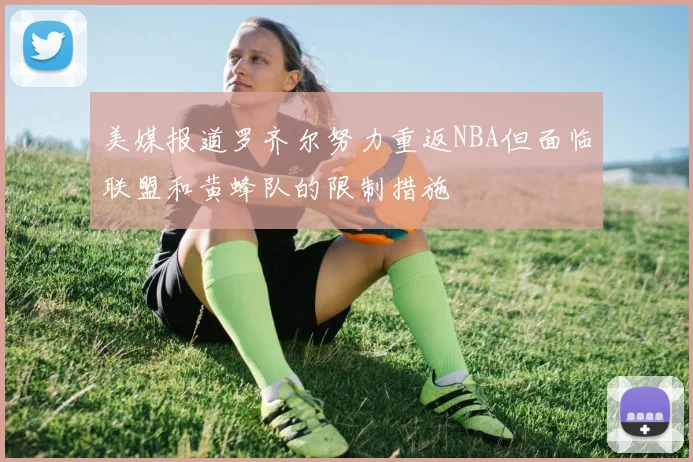 美媒报道罗齐尔努力重返NBA但面临联盟和黄蜂队的限制措施