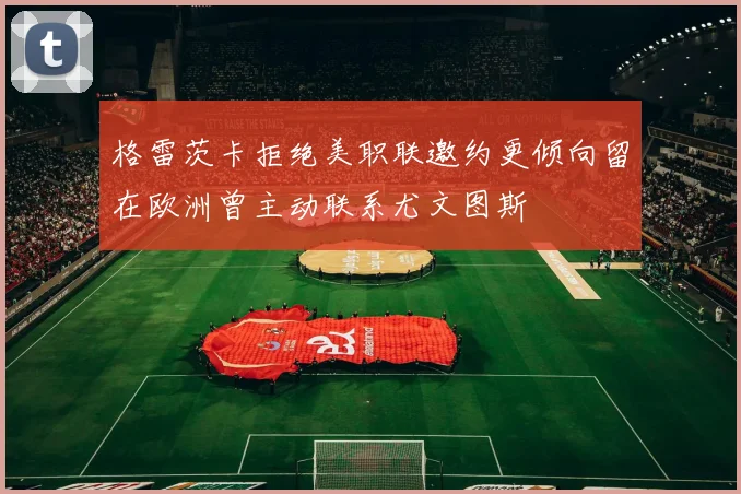 格雷茨卡拒绝美职联邀约更倾向留在欧洲曾主动联系尤文图斯