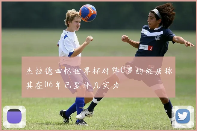 杰拉德回忆世界杯对阵C罗的经历称其在06年已显非凡实力