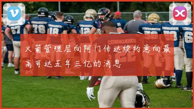 火箭管理层向阿门传达续约意向最高可达五年三亿的消息