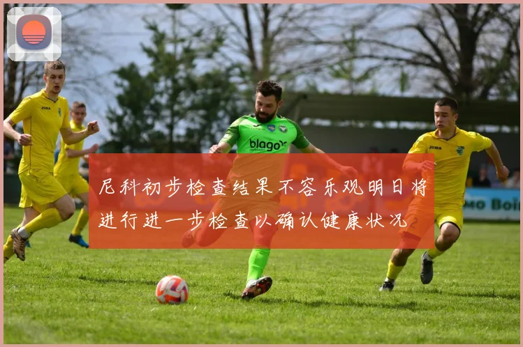 尼科初步检查结果不容乐观明日将进行进一步检查以确认健康状况