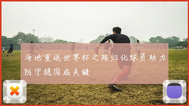 海地重返世界杯之路归化球员助力防守稳固成关键