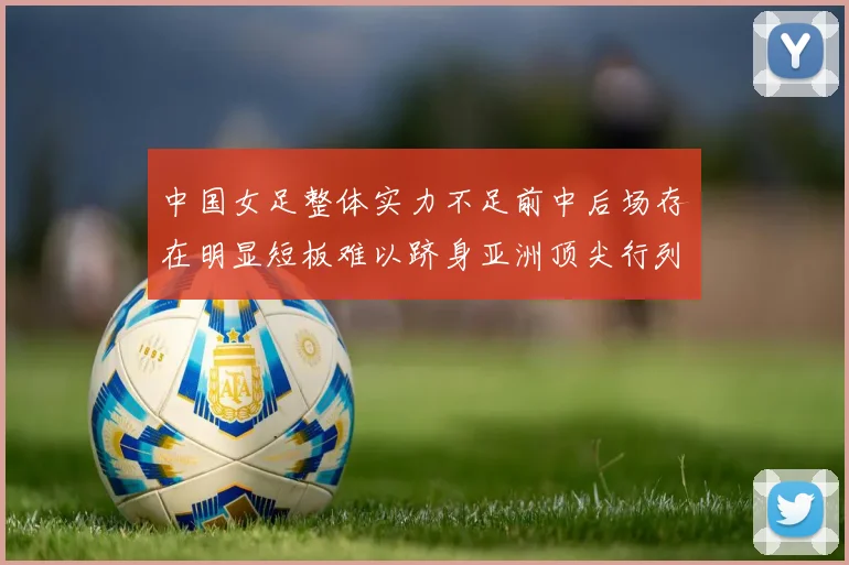 中国女足整体实力不足前中后场存在明显短板难以跻身亚洲顶尖行列