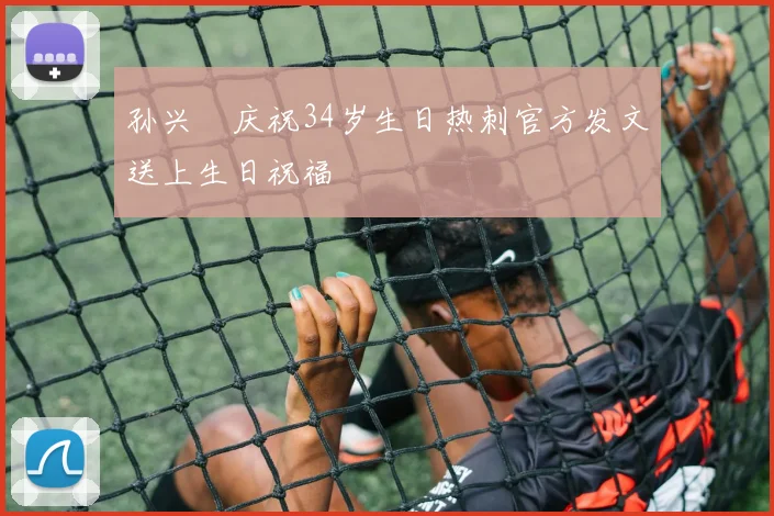 孙兴慜庆祝34岁生日热刺官方发文送上生日祝福
