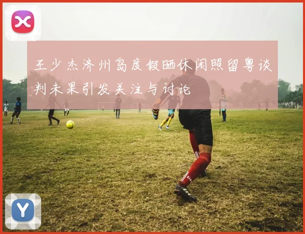王少杰济州岛度假晒休闲照留粤谈判未果引发关注与讨论