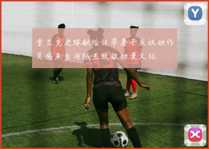 索兰克进球献给怀孕妻子庆祝动作灵感来自海贼王致敬动漫文化