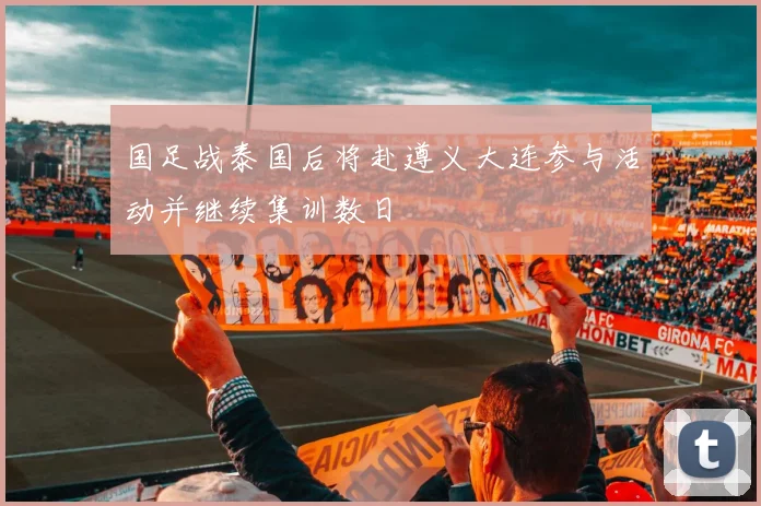 国足战泰国后将赴遵义大连参与活动并继续集训数日