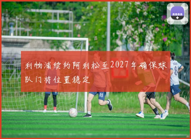 利物浦续约阿利松至2027年确保球队门将位置稳定