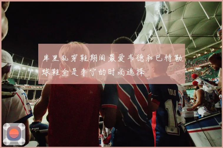 库里乱穿鞋期间最爱韦德和巴特勒球鞋全是李宁的时尚选择