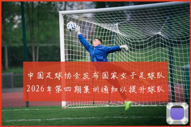 中国足球协会发布国家女子足球队2026年第四期集训通知以提升球队实力和备战水平