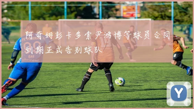 阿奇姆彭卡多索尹鸿博等球员合同到期正式告别球队