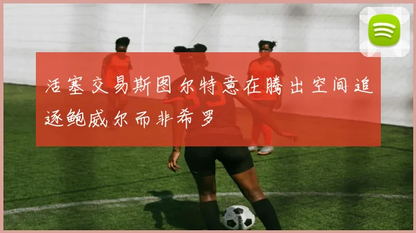活塞交易斯图尔特意在腾出空间追逐鲍威尔而非希罗