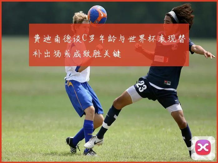费迪南德谈C罗年龄与世界杯表现替补出场或成致胜关键