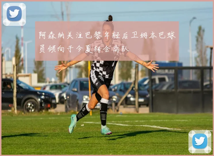 阿森纳关注巴黎年轻后卫姆本巴球员倾向于今夏转会离队