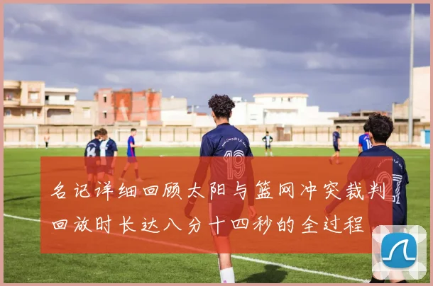 名记详细回顾太阳与篮网冲突裁判回放时长达八分十四秒的全过程