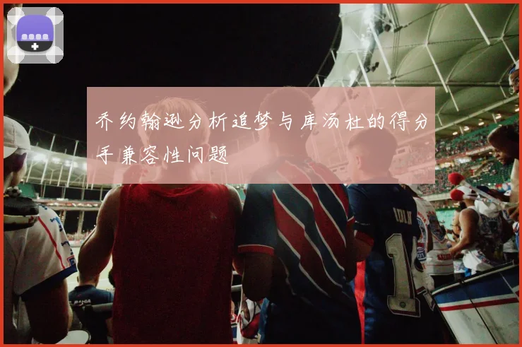 乔约翰逊分析追梦与库汤杜的得分手兼容性问题