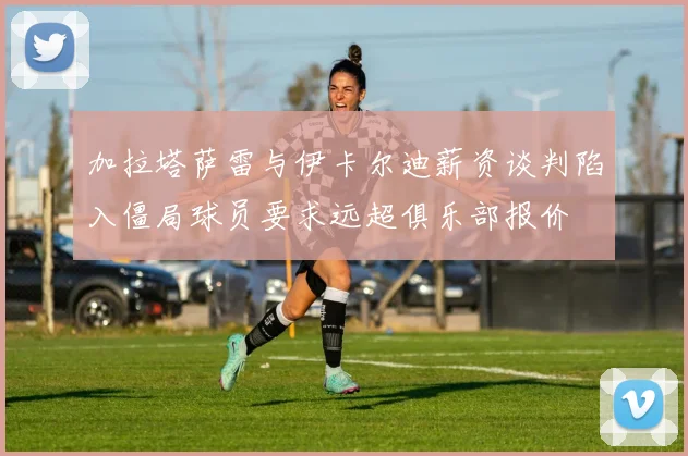 加拉塔萨雷与伊卡尔迪薪资谈判陷入僵局球员要求远超俱乐部报价