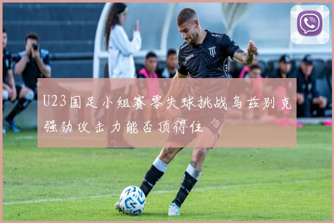 U23国足小组赛零失球挑战乌兹别克强劲攻击力能否顶得住