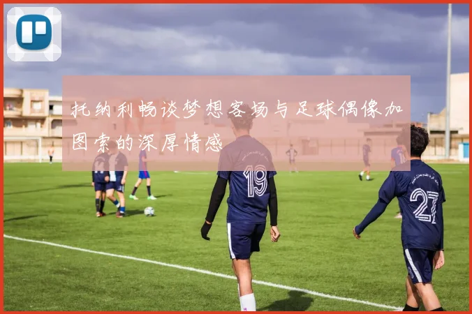托纳利畅谈梦想客场与足球偶像加图索的深厚情感